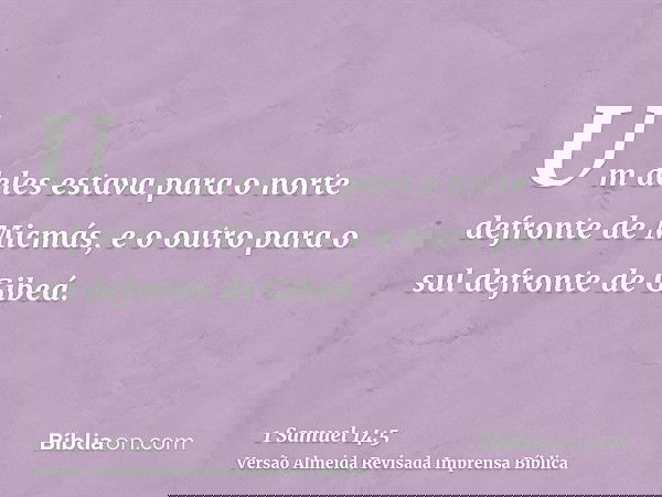 Um deles estava para o norte defronte de Micmás, e o outro para o sul defronte de Gibeá.