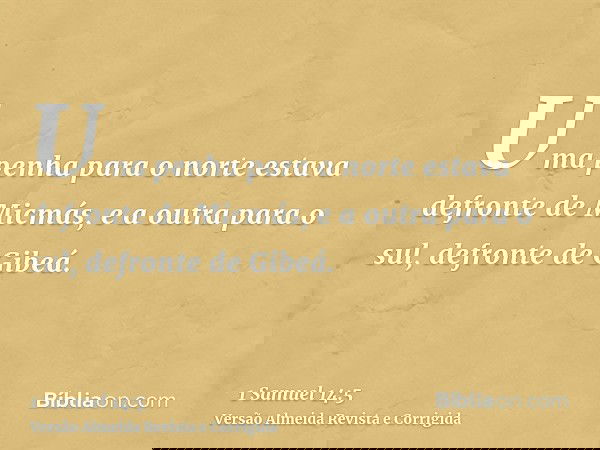 Uma penha para o norte estava defronte de Micmás, e a outra para o sul, defronte de Gibeá.