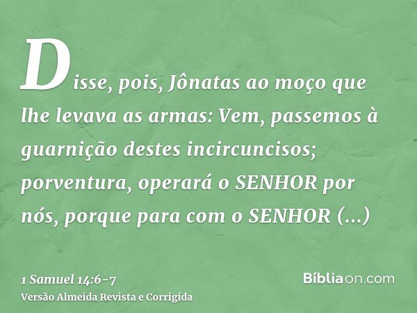 Disse, pois, Jônatas ao moço que lhe levava as armas: Vem, passemos à guarnição destes incircuncisos; porventura, operará o SENHOR por nós, porque para com o SE