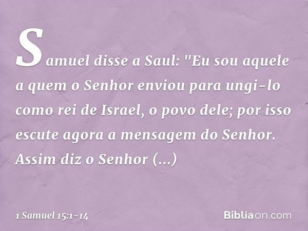 Samuel disse a Saul: "Eu sou aquele a quem o Senhor enviou para ungi-lo como rei de Israel, o povo dele; por isso escute agora a mensagem do Senhor. Assim diz o