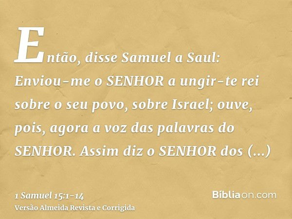 Então, disse Samuel a Saul: Enviou-me o SENHOR a ungir-te rei sobre o seu povo, sobre Israel; ouve, pois, agora a voz das palavras do SENHOR.Assim diz o SENHOR 