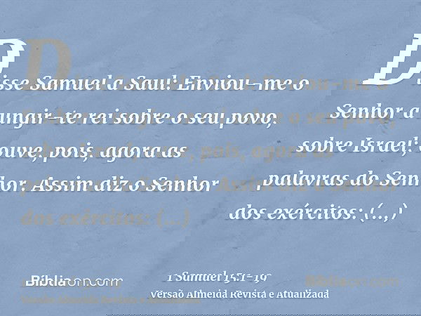 Disse Samuel a Saul: Enviou-me o Senhor a ungir-te rei sobre o seu povo, sobre Israel; ouve, pois, agora as palavras do Senhor.Assim diz o Senhor dos exércitos: