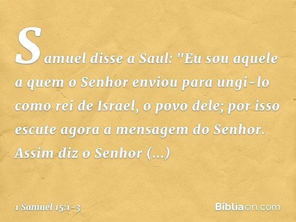 Samuel disse a Saul: "Eu sou aquele a quem o Senhor enviou para ungi-lo como rei de Israel, o povo dele; por isso escute agora a mensagem do Senhor. Assim diz o