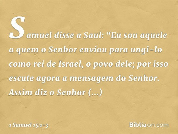 Samuel disse a Saul: "Eu sou aquele a quem o Senhor enviou para ungi-lo como rei de Israel, o povo dele; por isso escute agora a mensagem do Senhor. Assim diz o