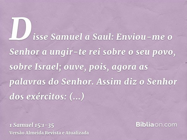 Disse Samuel a Saul: Enviou-me o Senhor a ungir-te rei sobre o seu povo, sobre Israel; ouve, pois, agora as palavras do Senhor.Assim diz o Senhor dos exércitos: