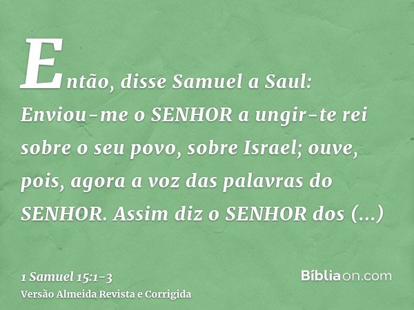 Então, disse Samuel a Saul: Enviou-me o SENHOR a ungir-te rei sobre o seu povo, sobre Israel; ouve, pois, agora a voz das palavras do SENHOR.Assim diz o SENHOR 