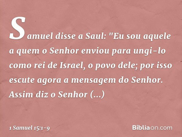 Samuel disse a Saul: "Eu sou aquele a quem o Senhor enviou para ungi-lo como rei de Israel, o povo dele; por isso escute agora a mensagem do Senhor. Assim diz o