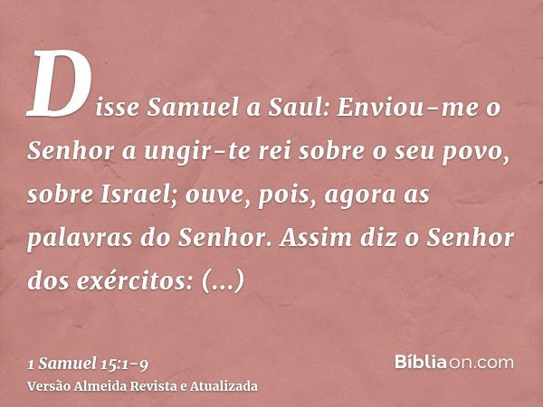 Disse Samuel a Saul: Enviou-me o Senhor a ungir-te rei sobre o seu povo, sobre Israel; ouve, pois, agora as palavras do Senhor.Assim diz o Senhor dos exércitos: