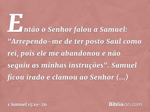 Então o Senhor falou a Samuel: "Arrependo-me de ter posto Saul como rei, pois ele me abandonou e não seguiu as minhas instruções". Samuel ficou irado e clamou a