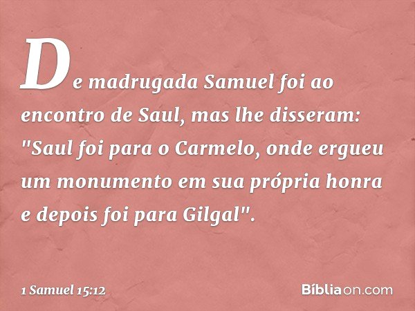 De madrugada Samuel foi ao encontro de Saul, mas lhe disseram: "Saul foi para o Carmelo, onde ergueu um monumento em sua própria honra e depois foi para Gilgal"