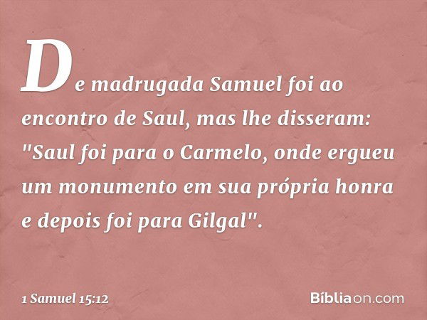 De madrugada Samuel foi ao encontro de Saul, mas lhe disseram: "Saul foi para o Carmelo, onde ergueu um monumento em sua própria honra e depois foi para Gilgal"