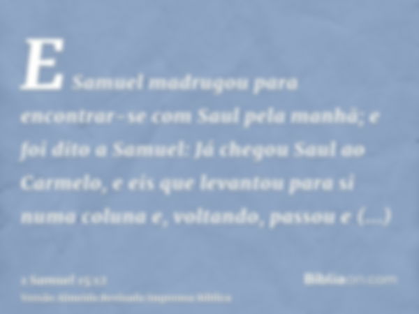 E Samuel madrugou para encontrar-se com Saul pela manhã; e foi dito a Samuel: Já chegou Saul ao Carmelo, e eis que levantou para si numa coluna e, voltando, pas