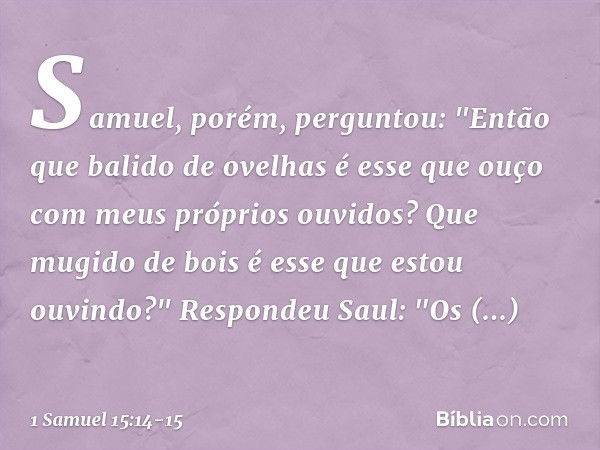 Samuel, porém, perguntou: "Então que balido de ovelhas é esse que ouço com meus próprios ouvidos? Que mugido de bois é esse que estou ouvindo?" Respondeu Saul: 