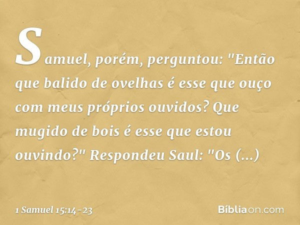 Samuel, porém, perguntou: "Então que balido de ovelhas é esse que ouço com meus próprios ouvidos? Que mugido de bois é esse que estou ouvindo?" Respondeu Saul: 