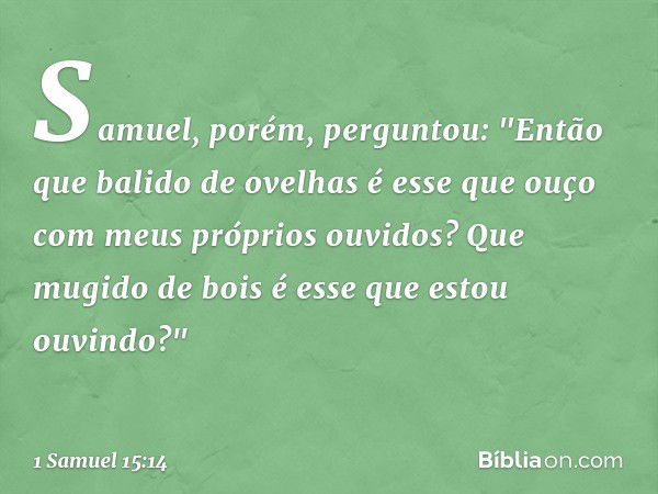 Samuel, porém, perguntou: "Então que balido de ovelhas é esse que ouço com meus próprios ouvidos? Que mugido de bois é esse que estou ouvindo?" -- 1 Samuel 15:1