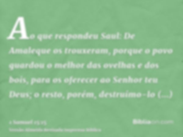 Ao que respondeu Saul: De Amaleque os trouxeram, porque o povo guardou o melhor das ovelhas e dos bois, para os oferecer ao Senhor teu Deus; o resto, porém, des