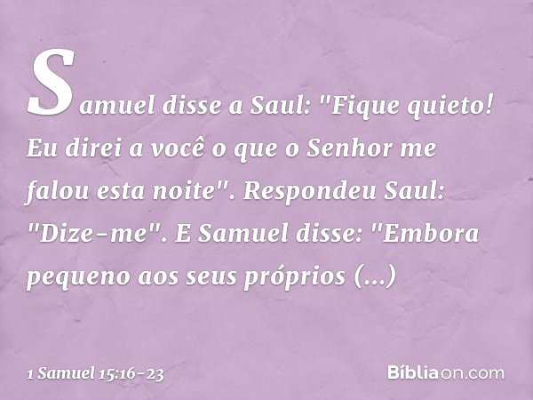 Samuel disse a Saul: "Fique quieto! Eu direi a você o que o Senhor me falou esta noite".
Respondeu Saul: "Dize-me". E Samuel disse: "Embora pequeno aos seus pró