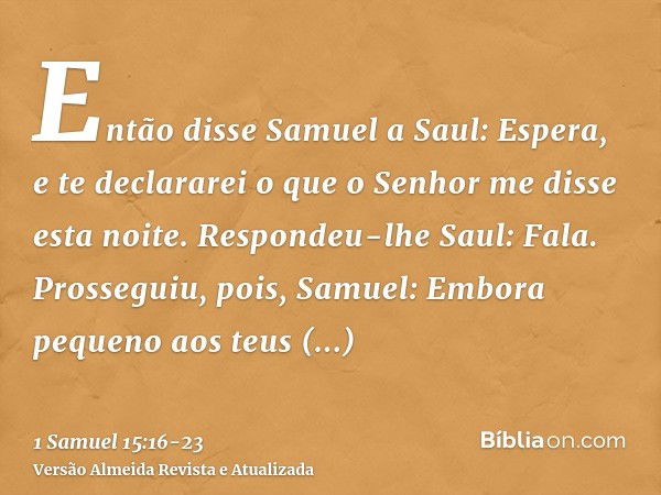 Então disse Samuel a Saul: Espera, e te declararei o que o Senhor me disse esta noite. Respondeu-lhe Saul: Fala.Prosseguiu, pois, Samuel: Embora pequeno aos teu