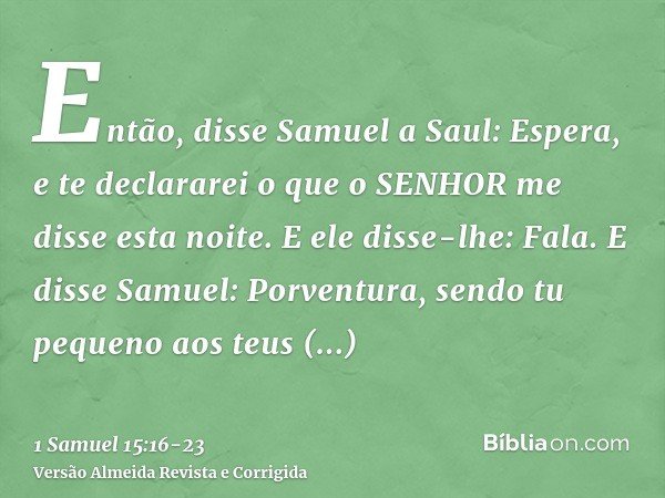Então, disse Samuel a Saul: Espera, e te declararei o que o SENHOR me disse esta noite. E ele disse-lhe: Fala.E disse Samuel: Porventura, sendo tu pequeno aos t
