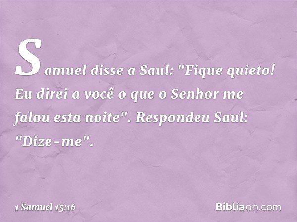 Samuel disse a Saul: "Fique quieto! Eu direi a você o que o Senhor me falou esta noite".
Respondeu Saul: "Dize-me". -- 1 Samuel 15:16