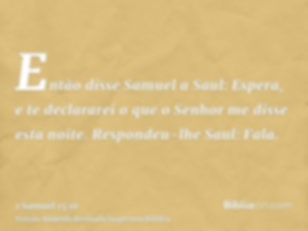 Então disse Samuel a Saul: Espera, e te declararei o que o Senhor me disse esta noite. Respondeu-lhe Saul: Fala.