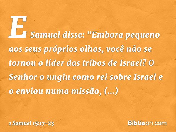 E Samuel disse: "Embora pequeno aos seus próprios olhos, você não se tornou o líder das tribos de Israel? O Senhor o ungiu como rei sobre Israel e o enviou numa