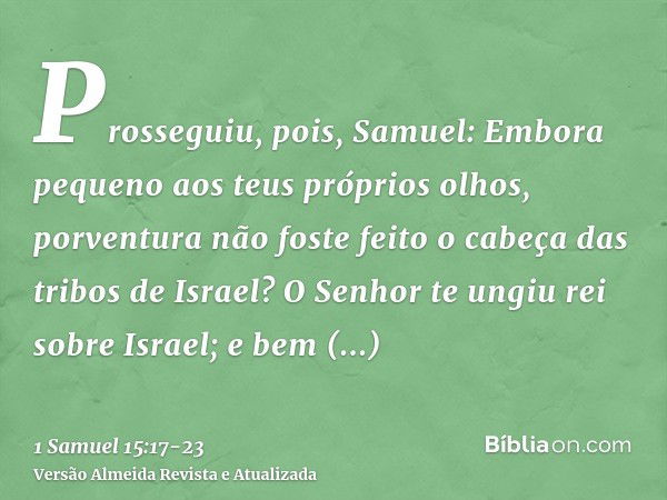 Prosseguiu, pois, Samuel: Embora pequeno aos teus próprios olhos, porventura não foste feito o cabeça das tribos de Israel? O Senhor te ungiu rei sobre Israel;e