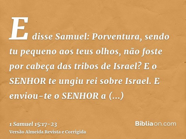 E disse Samuel: Porventura, sendo tu pequeno aos teus olhos, não foste por cabeça das tribos de Israel? E o SENHOR te ungiu rei sobre Israel.E enviou-te o SENHO