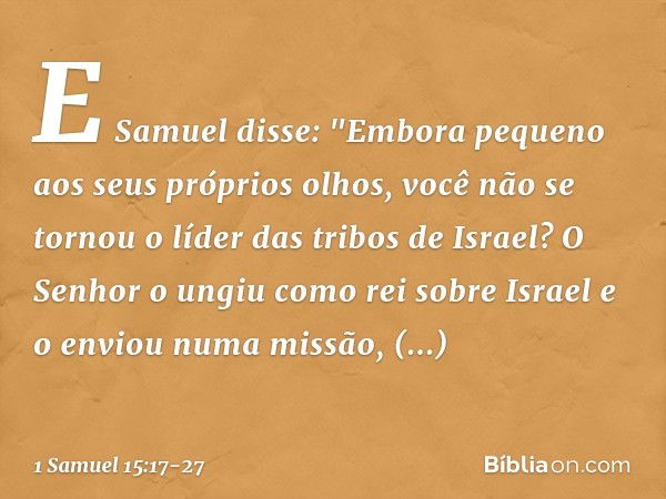 E Samuel disse: "Embora pequeno aos seus próprios olhos, você não se tornou o líder das tribos de Israel? O Senhor o ungiu como rei sobre Israel e o enviou numa