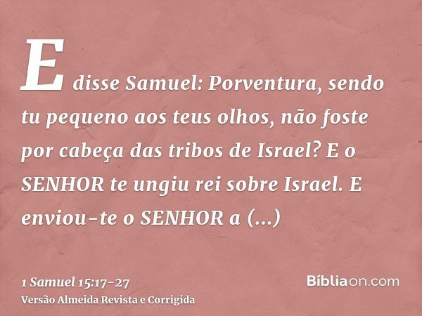 E disse Samuel: Porventura, sendo tu pequeno aos teus olhos, não foste por cabeça das tribos de Israel? E o SENHOR te ungiu rei sobre Israel.E enviou-te o SENHO