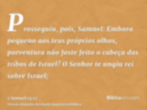 Prosseguiu, pois, Samuel: Embora pequeno aos teus próprios olhos, porventura não foste feito o cabeça das tribos de Israel? O Senhor te ungiu rei sobre Israel;