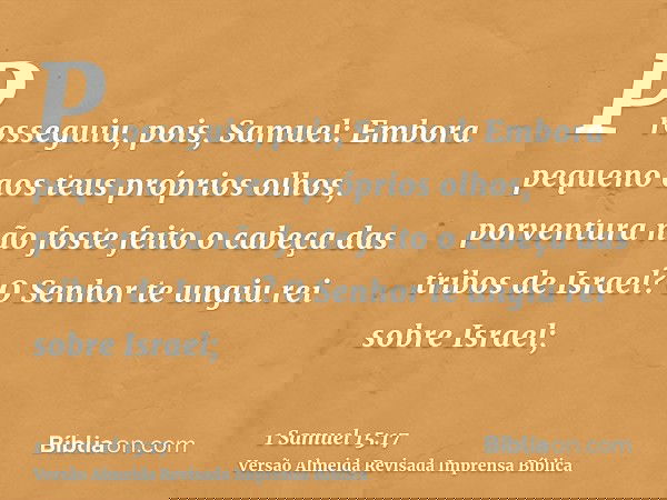 Prosseguiu, pois, Samuel: Embora pequeno aos teus próprios olhos, porventura não foste feito o cabeça das tribos de Israel? O Senhor te ungiu rei sobre Israel;