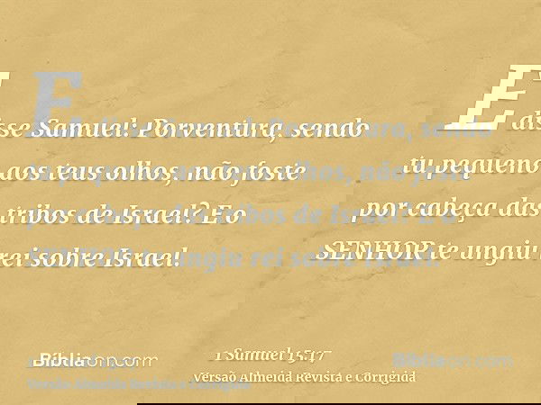 E disse Samuel: Porventura, sendo tu pequeno aos teus olhos, não foste por cabeça das tribos de Israel? E o SENHOR te ungiu rei sobre Israel.