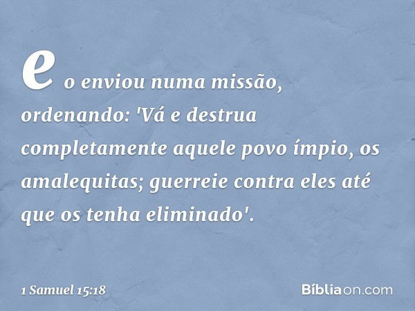 e o enviou numa missão, ordenando: 'Vá e destrua completamente aquele povo ímpio, os amalequitas; guerreie contra eles até que os tenha eliminado'. -- 1 Samuel 