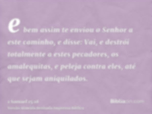 e bem assim te enviou o Senhor a este caminho, e disse: Vai, e destrói totalmente a estes pecadores, os amalequitas, e peleja contra eles, até que sejam aniquil