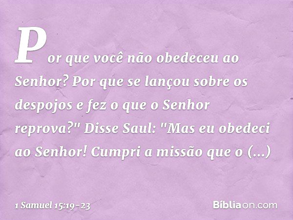 Por que você não obedeceu ao Senhor? Por que se lançou sobre os despojos e fez o que o Senhor reprova?" Disse Saul: "Mas eu obedeci ao Senhor! Cumpri a missão q