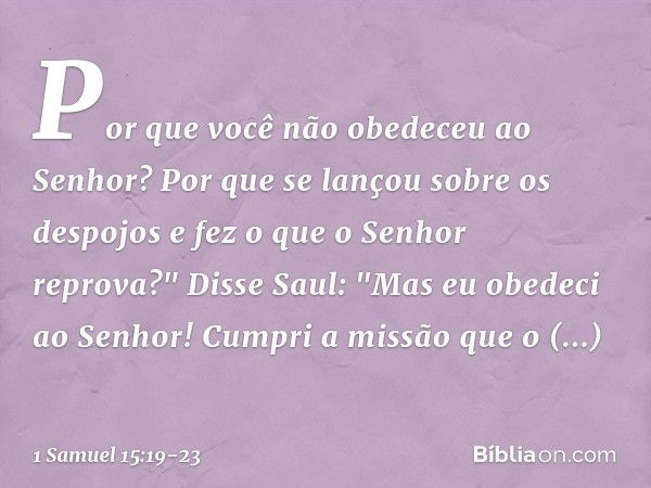 Por que você não obedeceu ao Senhor? Por que se lançou sobre os despojos e fez o que o Senhor reprova?" Disse Saul: "Mas eu obedeci ao Senhor! Cumpri a missão q