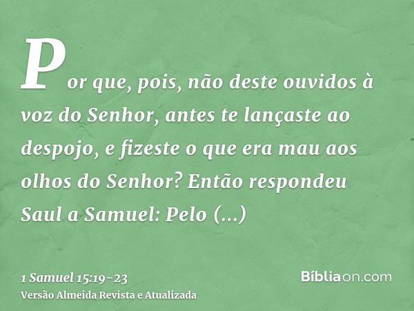 Por que, pois, não deste ouvidos à voz do Senhor, antes te lançaste ao despojo, e fizeste o que era mau aos olhos do Senhor?Então respondeu Saul a Samuel: Pelo 