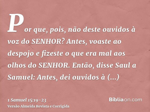 Por que, pois, não deste ouvidos à voz do SENHOR? Antes, voaste ao despojo e fizeste o que era mal aos olhos do SENHOR.Então, disse Saul a Samuel: Antes, dei ou