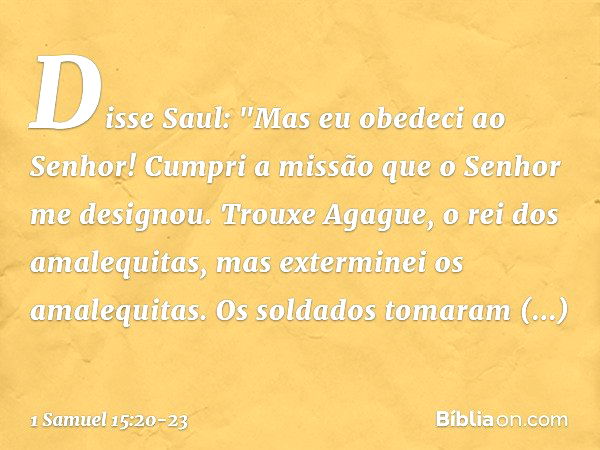 Disse Saul: "Mas eu obedeci ao Senhor! Cumpri a missão que o Senhor me designou. Trouxe Agague, o rei dos amalequitas, mas exterminei os amalequitas. Os soldado