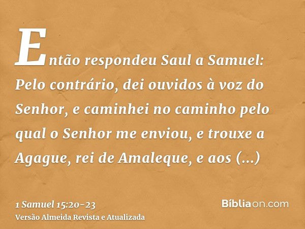 Então respondeu Saul a Samuel: Pelo contrário, dei ouvidos à voz do Senhor, e caminhei no caminho pelo qual o Senhor me enviou, e trouxe a Agague, rei de Amaleq