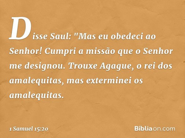 Disse Saul: "Mas eu obedeci ao Senhor! Cumpri a missão que o Senhor me designou. Trouxe Agague, o rei dos amalequitas, mas exterminei os amalequitas. -- 1 Samue