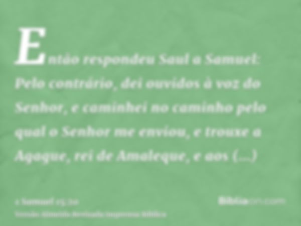 Então respondeu Saul a Samuel: Pelo contrário, dei ouvidos à voz do Senhor, e caminhei no caminho pelo qual o Senhor me enviou, e trouxe a Agague, rei de Amaleq