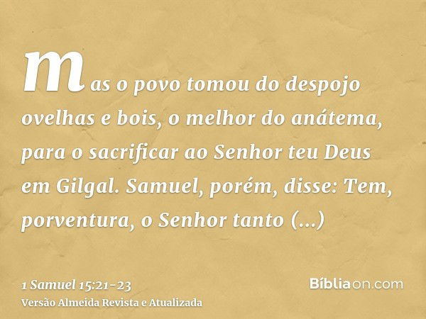 mas o povo tomou do despojo ovelhas e bois, o melhor do anátema, para o sacrificar ao Senhor teu Deus em Gilgal.Samuel, porém, disse: Tem, porventura, o Senhor 