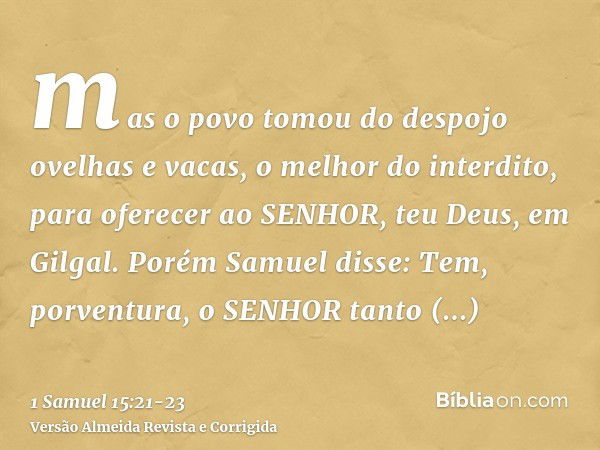 mas o povo tomou do despojo ovelhas e vacas, o melhor do interdito, para oferecer ao SENHOR, teu Deus, em Gilgal.Porém Samuel disse: Tem, porventura, o SENHOR t