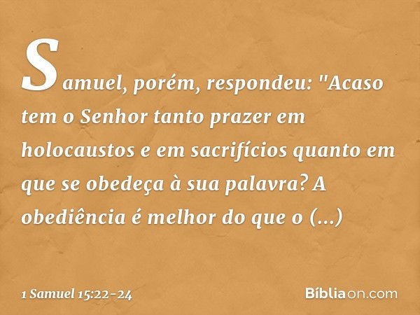 Samuel, porém, respondeu:
"Acaso tem o Senhor tanto prazer
em holocaustos e em sacrifícios
quanto em que se obedeça
à sua palavra?
A obediência é melhor
do que 