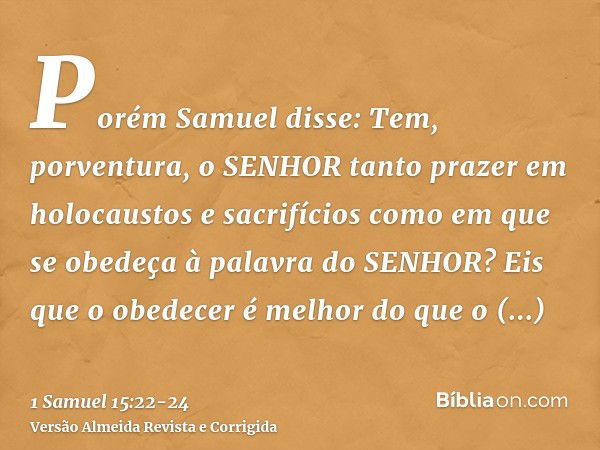 Porém Samuel disse: Tem, porventura, o SENHOR tanto prazer em holocaustos e sacrifícios como em que se obedeça à palavra do SENHOR? Eis que o obedecer é melhor 