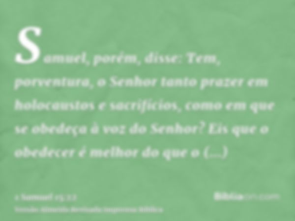 Samuel, porém, disse: Tem, porventura, o Senhor tanto prazer em holocaustos e sacrifícios, como em que se obedeça à voz do Senhor? Eis que o obedecer é melhor d