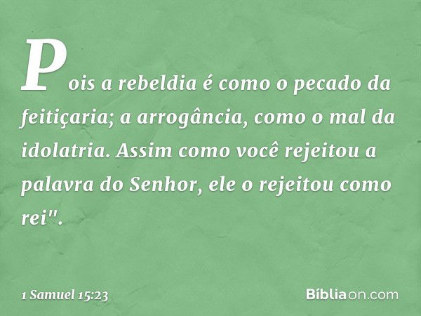 Pois a rebeldia
é como o pecado da feitiçaria;
a arrogância, como o mal da idolatria.
Assim como você rejeitou
a palavra do Senhor,
ele o rejeitou como rei". --