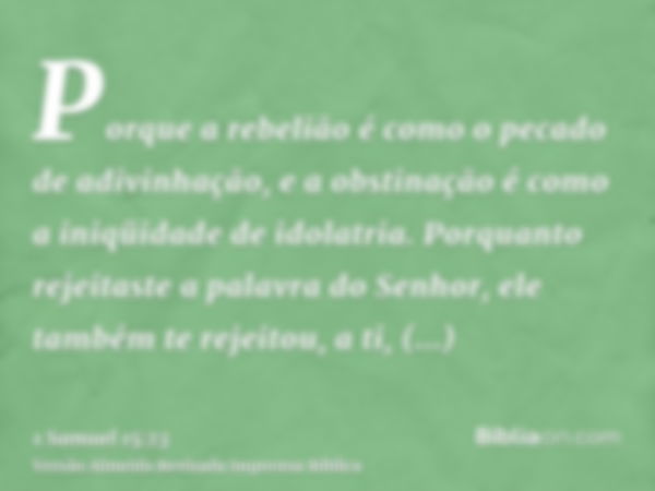 Porque a rebelião é como o pecado de adivinhação, e a obstinação é como a iniqüidade de idolatria. Porquanto rejeitaste a palavra do Senhor, ele também te rejei